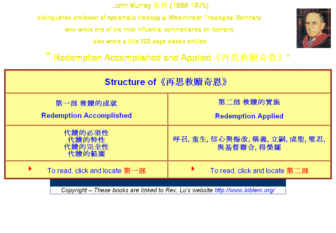 Text Box: John Murray 慕理 (1898-1975)&nbsp;&nbsp;&nbsp;&nbsp;&nbsp;&nbsp;&nbsp;&nbsp; 
distinguished professor of systematic theology at Westminster Theological Seminary,
who wrote one of the most influential commentaries on Romans,
also wrote a little 200-page classic entitled 
" Redemption Accomplished and Applied《再思救贖奇恩》"
Structure of《再思救贖奇恩》
第一部 救贖的成就
Redemption Accomplished
第二部 救贖的實施
Redemption Applied
代贖的必須性
代贖的特性
代贖的完全性
代贖的範圍
呼召, 重生, 信心與悔改, 稱義, 立嗣, 成聖, 堅忍, 與基督聯合, 得榮耀
To read, click and locate 第一部
To read, click and locate 第二部

Copyright � These books are linked to Rev. Lu�s website http://www.biblerc.org/

&nbsp;
